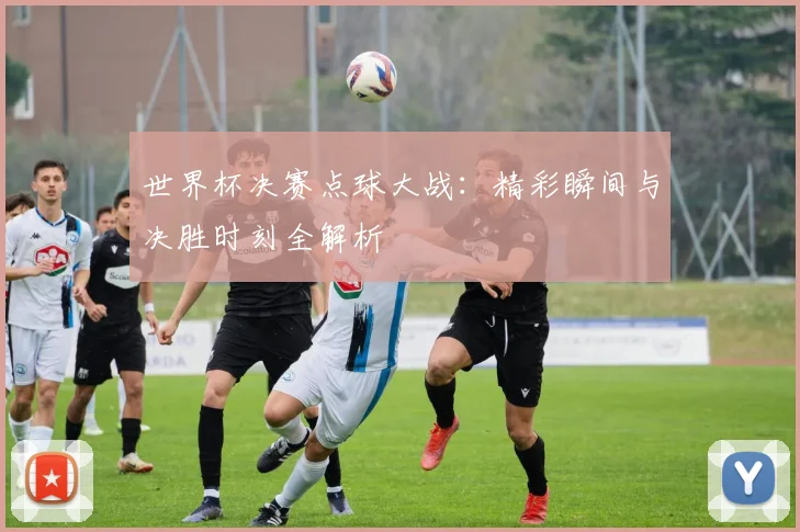 世界杯决赛点球大战：精彩瞬间与决胜时刻全解析