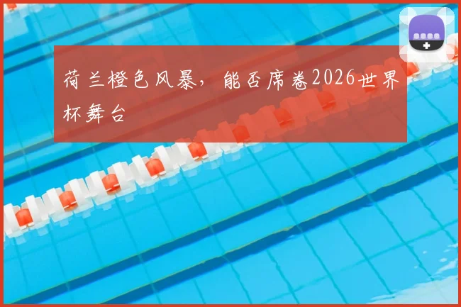 荷兰橙色风暴，能否席卷2026世界杯舞台