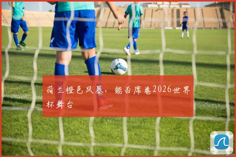 荷兰橙色风暴,能否席卷2026世界杯舞台