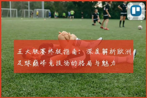 五大联赛终极指南：深度解析欧洲足球巅峰竞技场的格局与魅力